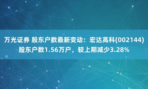 万光证券 股东户数最新变动：宏达高科(002144)股东户数1.56万户，较上期减少3.28%