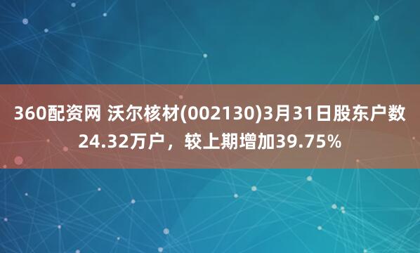 360配资网 沃尔核材(002130)3月31日股东户数24.32万户，较上期增加39.75%
