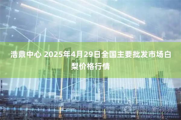 浩鼎中心 2025年4月29日全国主要批发市场白梨价格行情