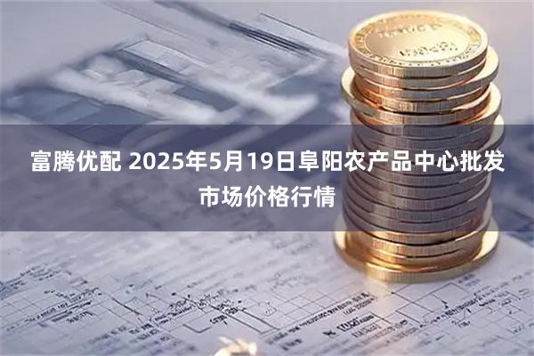富腾优配 2025年5月19日阜阳农产品中心批发市场价格行情