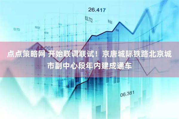 点点策略网 开始联调联试!京唐城际铁路北京城市副中心段年内建成通车