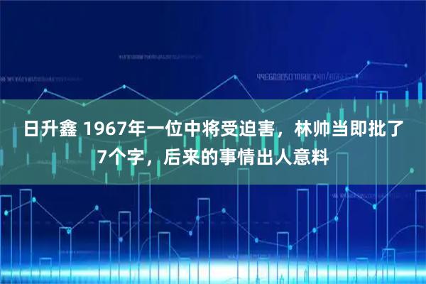日升鑫 1967年一位中将受迫害，林帅当即批了7个字，后来的事情出人意料