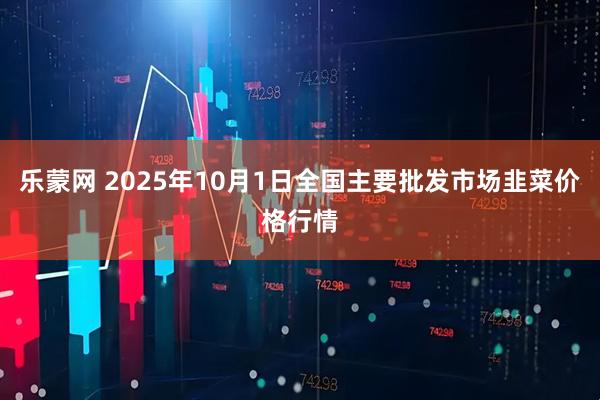 乐蒙网 2025年10月1日全国主要批发市场韭菜价格行情