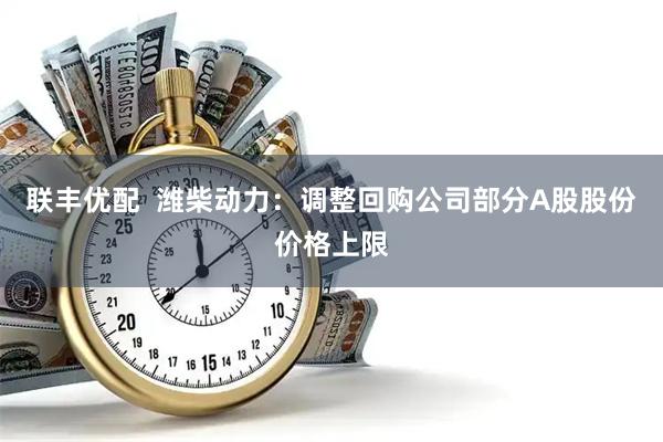 联丰优配  潍柴动力：调整回购公司部分A股股份价格上限