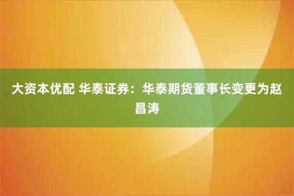 大资本优配 华泰证券：华泰期货董事长变更为赵昌涛