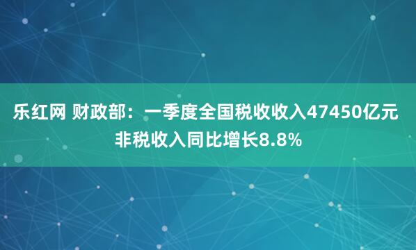 乐红网 财政部：一季度全国税收收入47450亿元 非税收入同比增长8.8%