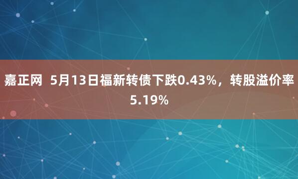 嘉正网  5月13日福新转债下跌0.43%，转股溢价率5.19%