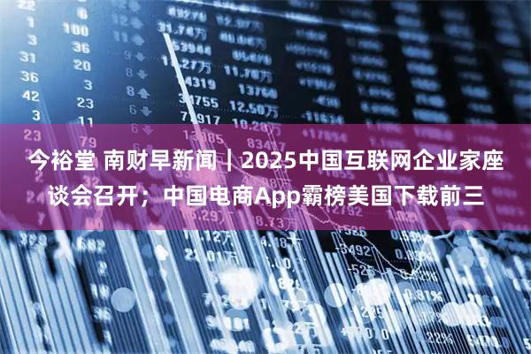今裕堂 南财早新闻｜2025中国互联网企业家座谈会召开；中国电商App霸榜美国下载前三