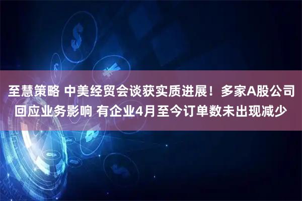 至慧策略 中美经贸会谈获实质进展！多家A股公司回应业务影响 有企业4月至今订单数未出现减少