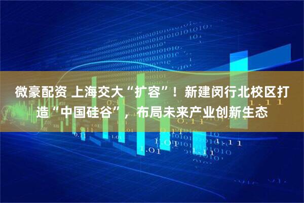 微豪配资 上海交大“扩容”！新建闵行北校区打造“中国硅谷”，布局未来产业创新生态