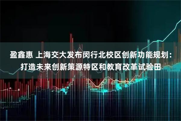 盈鑫惠 上海交大发布闵行北校区创新功能规划：打造未来创新策源特区和教育改革试验田