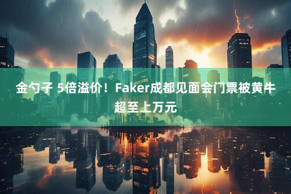 金勺子 5倍溢价！Faker成都见面会门票被黄牛超至上万元