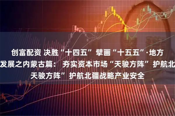 创富配资 决胜“十四五” 擘画“十五五”·地方资本市场高质量发展之内蒙古篇： 夯实资本市场“天骏方阵” 护航北疆战略产业安全