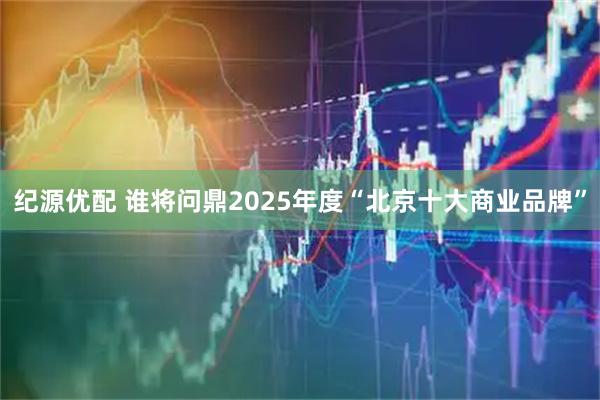 纪源优配 谁将问鼎2025年度“北京十大商业品牌”