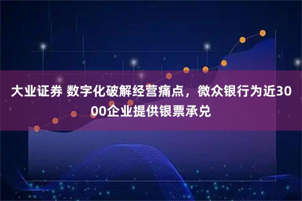 大业证券 数字化破解经营痛点，微众银行为近3000企业提供银票承兑