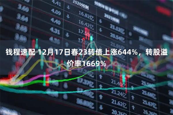 钱程速配 12月17日春23转债上涨644%，转股溢价率1669%