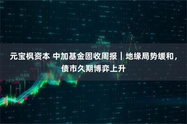 元宝枫资本 中加基金固收周报︱地缘局势缓和，债市久期博弈上升