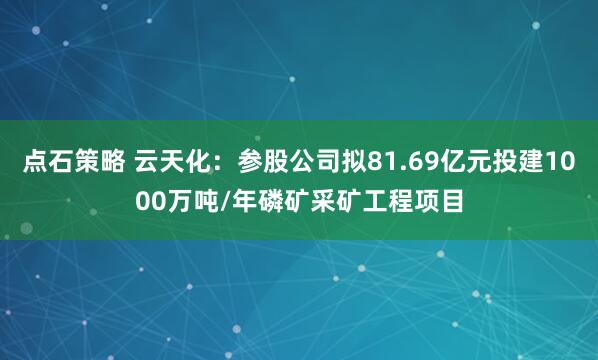 点石策略 云天化：参股公司拟81.69亿元投建1000万吨/年磷矿采矿工程项目