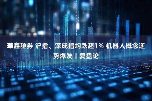 華鑫證券 沪指、深成指均跌超1% 机器人概念逆势爆发丨复盘论