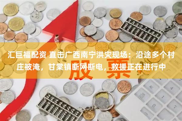 汇巨福配资 直击广西南宁洪灾现场:沿途多个村庄被淹,甘棠镇断网断电,救援正在进行中