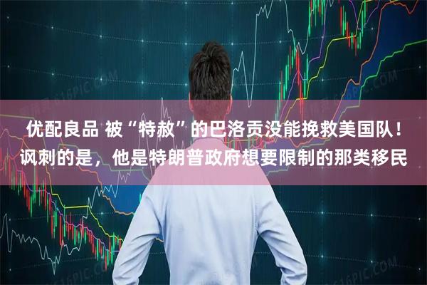 优配良品 被“特赦”的巴洛贡没能挽救美国队!讽刺的是,他是特朗普政府想要限制的那类移民