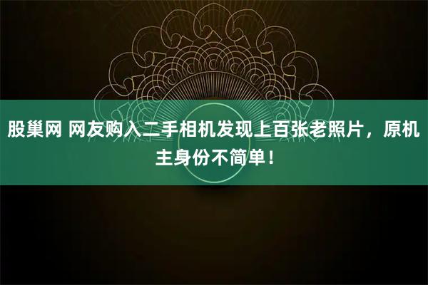 股巢网 网友购入二手相机发现上百张老照片,原机主身份不简单!