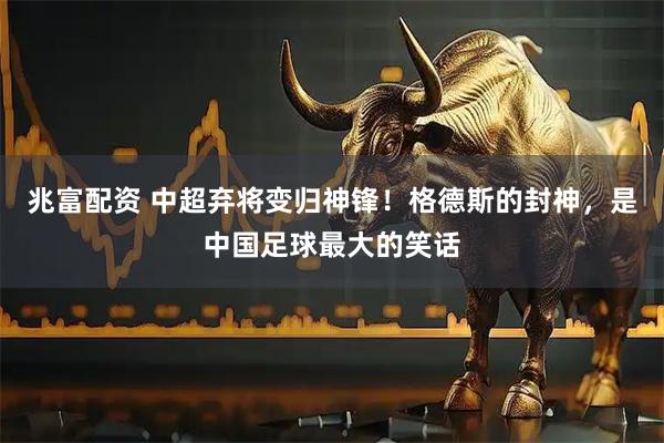 兆富配资 中超弃将变归神锋！格德斯的封神，是中国足球最大的笑话