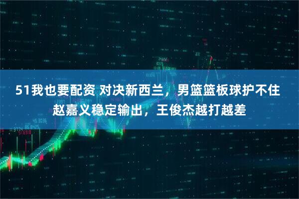 51我也要配资 对决新西兰，男篮篮板球护不住 赵嘉义稳定输出，王俊杰越打越差