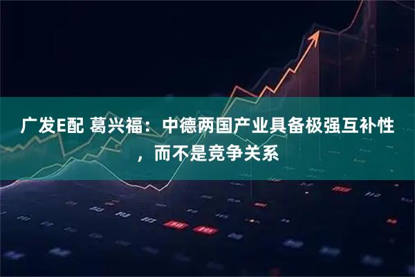 广发E配 葛兴福：中德两国产业具备极强互补性，而不是竞争关系